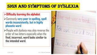 Sign and symptoms of Dyslexia
Difficulty learning the alphabet
Commonly very poor in spelling, spell
words inconsistently, but in highly
phonetic word
People with dyslexia may also reverse the
order of two letters especially when the
final, incorrect, word looks similar to
the intended word.
14-04-2022 Dr. C. BEULAH JAYARANI 9
 