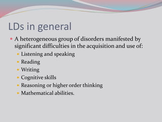 LDs in general
 A heterogeneous group of disorders manifested by
significant difficulties in the acquisition and use of:
 Listening and speaking
 Reading
 Writing
 Cognitive skills
 Reasoning or higher order thinking
 Mathematical abilities.
 