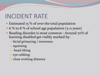 INCIDENT RATE
 Estimated 15 % of over the total population
 6 % to 8 % of school age population (3-11 years)
 Reading disorder is most common : Around 70% of
learning disabled get visibly marked by:
 facial grimacing / tenseness
 squinting
 head tilting
 eye rubbing
 close working distance
 