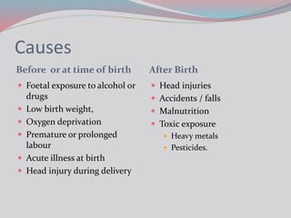 Causes
Before or at time of birth After Birth
 Foetal exposure to alcohol or
drugs
 Low birth weight,
 Oxygen deprivation
 Premature or prolonged
labour
 Acute illness at birth
 Head injury during delivery
 Head injuries
 Accidents / falls
 Malnutrition
 Toxic exposure
 Heavy metals
 Pesticides.
 