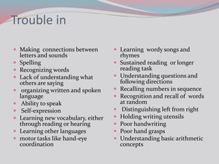 Trouble in
 Making connections between
letters and sounds
 Spelling
 Recognizing words
 Lack of understanding what
others are saying
 organizing written and spoken
language
 Ability to speak
 Self-expression
 Learning new vocabulary, either
through reading or hearing
 Learning other languages
 motor tasks like hand-eye
coordination
 Learning wordy songs and
rhymes
 Sustained reading or longer
reading task
 Understanding questions and
following directions
 Recalling numbers in sequence
 Recognition and recall of words
at random
 Distinguishing left from right
 Holding writing utensils
 Poor handwriting
 Poor hand grasps
 Understanding basic arithmetic
concepts
 