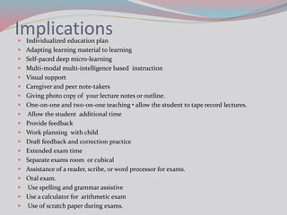 Implications
 Individualized education plan
 Adapting learning material to learning
 Self-paced deep micro-learning
 Multi-modal multi-intelligence based instruction
 Visual support
 Caregiver and peer note-takers
 Giving photo copy of your lecture notes or outline.
 One-on-one and two-on-one teaching • allow the student to tape record lectures.
 Allow the student additional time
 Provide feedback
 Work planning with child
 Draft feedback and correction practice
 Extended exam time
 Separate exams room or cubical
 Assistance of a reader, scribe, or word processor for exams.
 Oral exam.
 Use spelling and grammar assistive
 Use a calculator for arithmetic exam
 Use of scratch paper during exams.
 