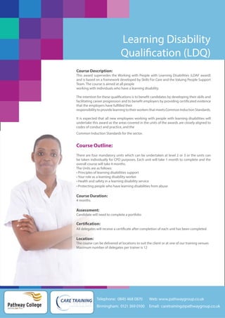 Learning Disability
Qualification (LDQ)
Course Description:
This award supersedes the Working with People with Learning Disabilities (LDAF award)
and is based on a framework developed by Skills For Care and the Valuing People Support
Team. The course is aimed at all people
working with individuals who have a learning disability.
The intention for these qualifications is to benefit candidates by developing their skills and
facilitating career progression and to benefit employers by providing certificated evidence
that the employers have fulfilled their
responsibility to provide learning to their workers that meets Common Induction Standards.
It is expected that all new employees working with people with learning disabilities will
undertake this award as the areas covered in the units of the awards are closely aligned to
codes of conduct and practice, and the
Common Induction Standards for the sector.

Course Outline:
There are four mandatory units which can be undertaken at level 2 or 3 or the units can
be taken individually for CPD purposes. Each unit will take 1 month to complete and the
overall course will take 4 months.
The Units are as follows:
• Principles of learning disabilities support
• Your role as a learning disability worker
• Health and safety in a learning disability service
• Protecting people who have learning disabilities from abuse

Course Duration:
4 months

Assessment:
Candidate will need to complete a portfolio

Certification:
All delegates will receive a certificate after completion of each unit has been completed

Location:
The course can be delivered at locations to suit the client or at one of our training venues
Maximum number of delegates per trainer is 12

Telephone: 0845 468 0870

Pathway College
putting you first

Web: www.pathwaygroup.co.uk

Birmingham: 0121 369 0100

Email: caretraining@pathwaygroup.co.uk

 