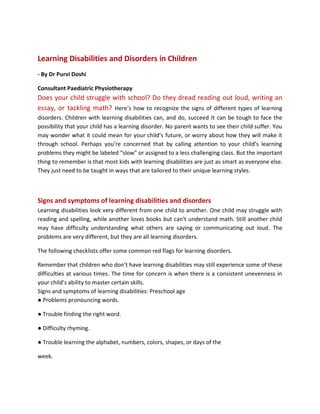 Learning Disabilities and Disorders in Children
- By Dr Purvi Doshi
Consultant Paediatric Physiotherapy
Does your child struggle with school? Do they dread reading out loud, writing an
essay, or tackling math? Here’s how to recognize the signs of different types of learning
disorders. Children with learning disabilities can, and do, succeed It can be tough to face the
possibility that your child has a learning disorder. No parent wants to see their child suffer. You
may wonder what it could mean for your child’s future, or worry about how they will make it
through school. Perhaps you’re concerned that by calling attention to your child’s learning
problems they might be labeled “slow” or assigned to a less challenging class. But the important
thing to remember is that most kids with learning disabilities are just as smart as everyone else.
They just need to be taught in ways that are tailored to their unique learning styles.
Signs and symptoms of learning disabilities and disorders
Learning disabilities look very different from one child to another. One child may struggle with
reading and spelling, while another loves books but can't understand math. Still another child
may have difficulty understanding what others are saying or communicating out loud. The
problems are very different, but they are all learning disorders.
The following checklists offer some common red flags for learning disorders.
Remember that children who don’t have learning disabilities may still experience some of these
difficulties at various times. The time for concern is when there is a consistent unevenness in
your child’s ability to master certain skills.
Signs and symptoms of learning disabilities: Preschool age
● Problems pronouncing words.
● Trouble finding the right word.
● Difficulty rhyming.
● Trouble learning the alphabet, numbers, colors, shapes, or days of the
week.
 