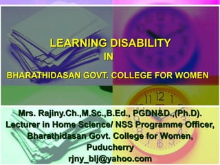 LEARNING DISABILITY
                      IN
BHARATHIDASAN GOVT. COLLEGE FOR WOMEN



   Mrs. Rajiny.Ch.,M.Sc.,B.Ed., PGDN&D.,(Ph.D).
Lecturer in Home Science/ NSS Programme Officer,
     Bharathidasan Govt. College for Women,
                    Puducherry
               rjny_blj@yahoo.com
 