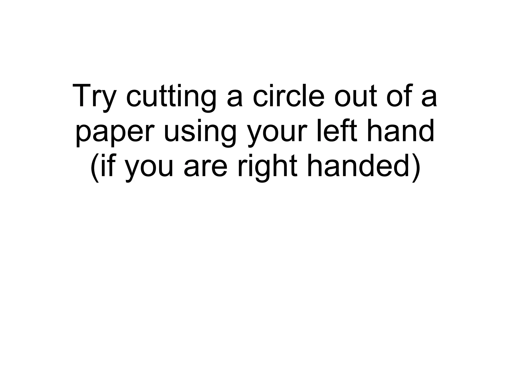 Try cutting a circle out of a paper using your left hand (if you are right handed) 