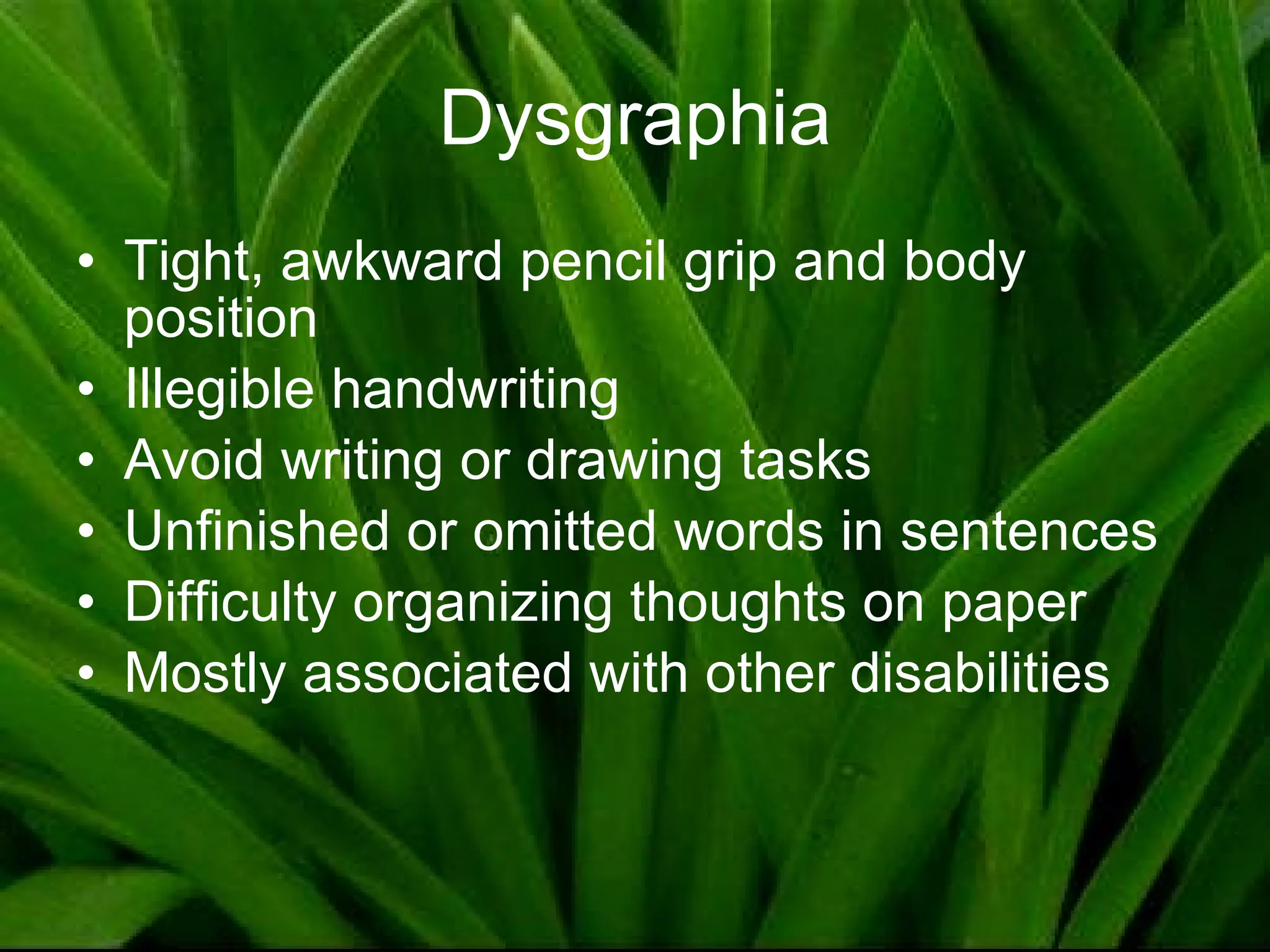 Dysgraphia Tight, awkward pencil grip and body position Illegible handwriting Avoid writing or drawing tasks Unfinished or omitted words in sentences Difficulty organizing thoughts on paper Mostly associated with other disabilities 