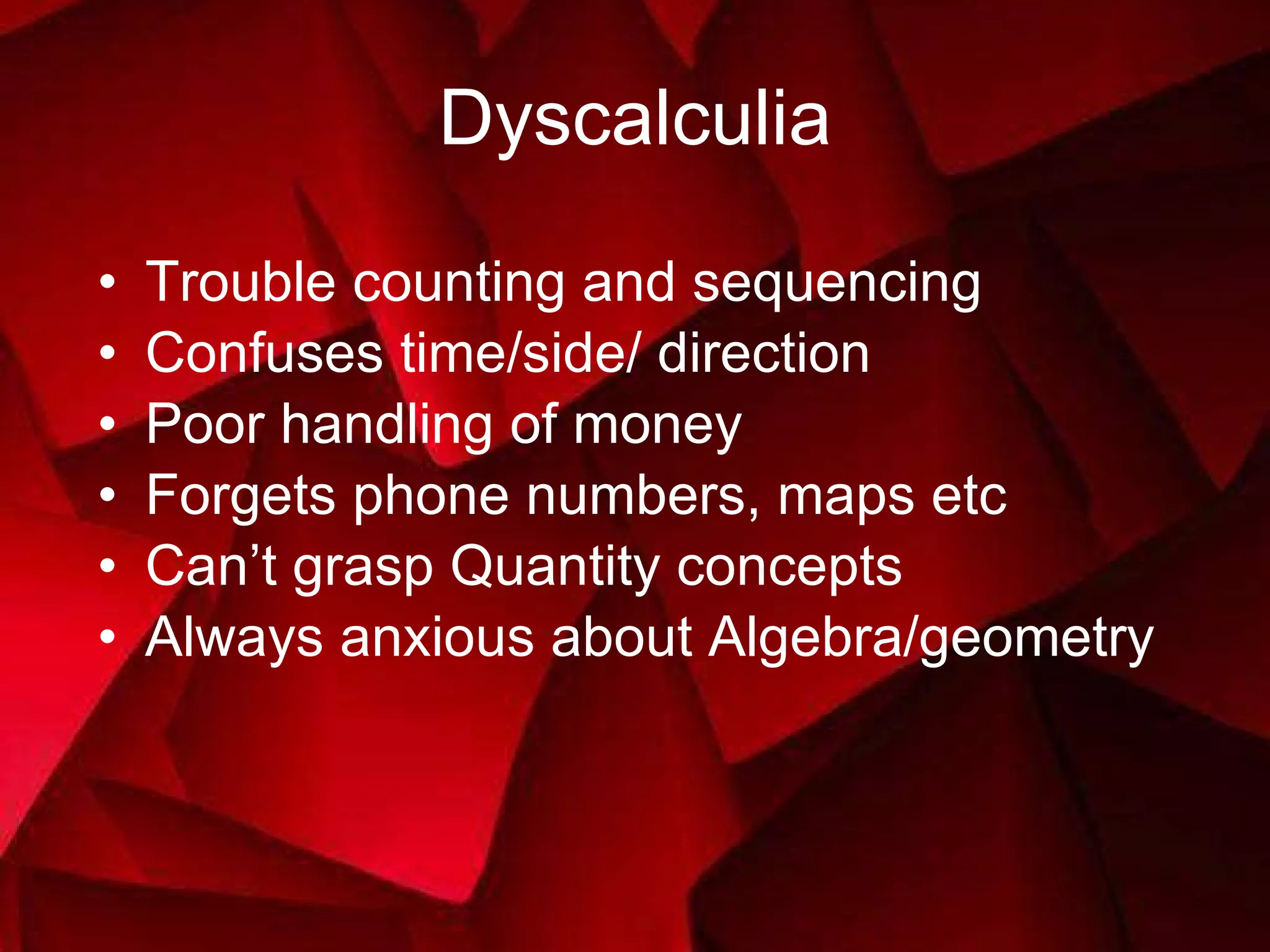 Dyscalculia Trouble counting and sequencing Confuses time/side/ direction Poor handling of money Forgets phone numbers, maps etc Can’t grasp Quantity concepts Always anxious about Algebra/geometry 