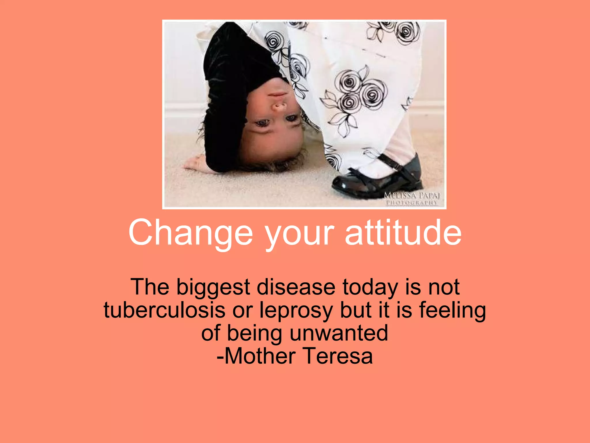 Change your attitude The biggest disease today is not tuberculosis or leprosy but it is feeling of being unwanted -Mother Teresa 