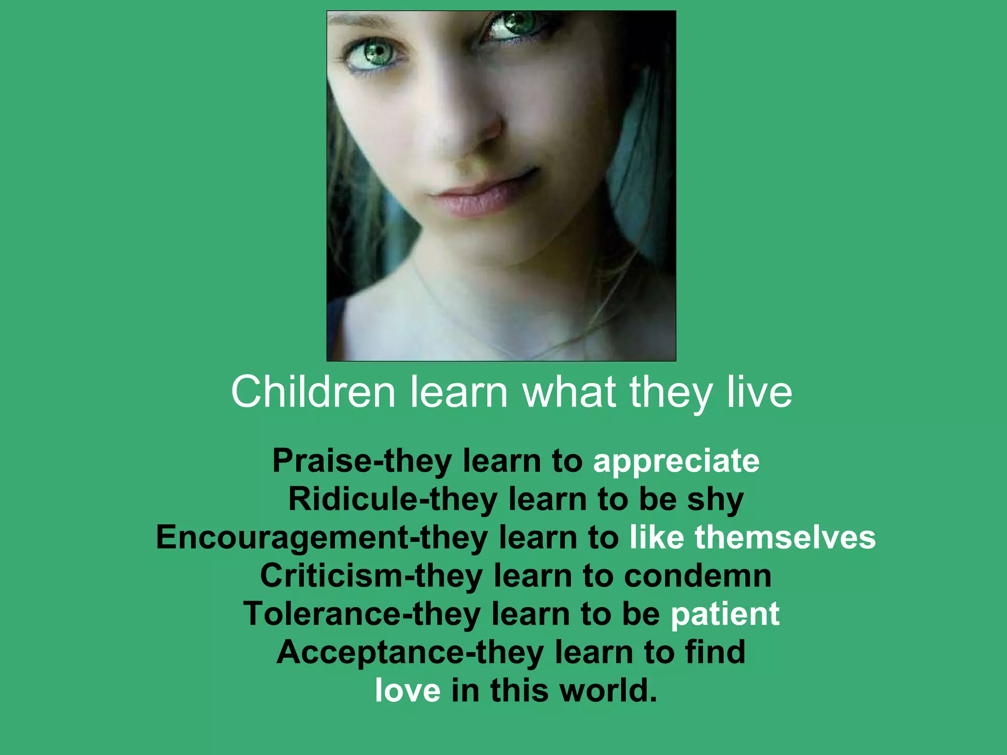 Children learn what they live Praise-they learn to  appreciate Ridicule-they learn to be shy Encouragement-they learn to  like themselves Criticism-they learn to condemn Tolerance-they learn to be  patient  Acceptance-they learn to find  love  in this world. 