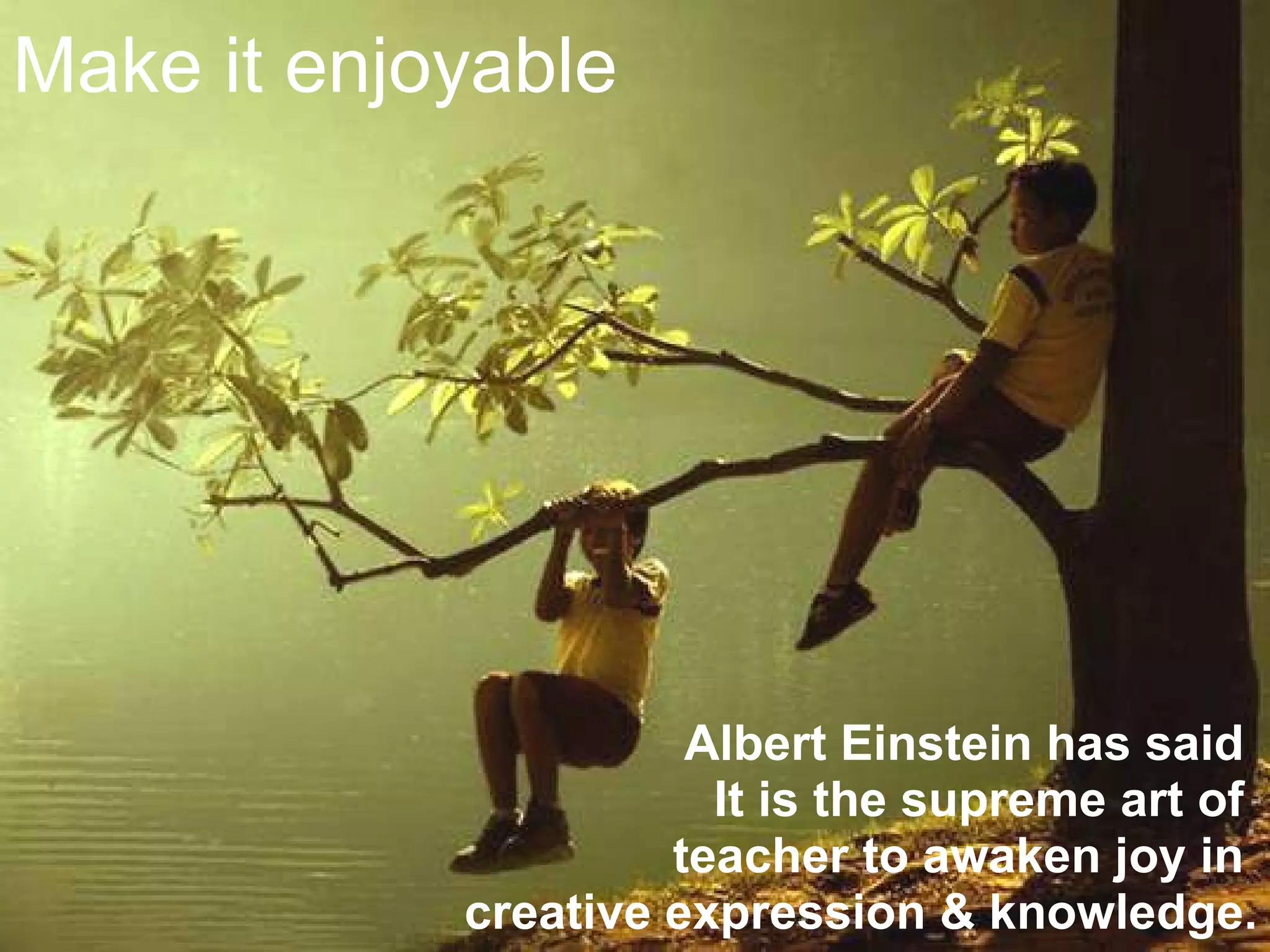 Make it enjoyable Albert Einstein has said  It is the supreme art of  teacher to awaken joy in  creative expression & knowledge. 