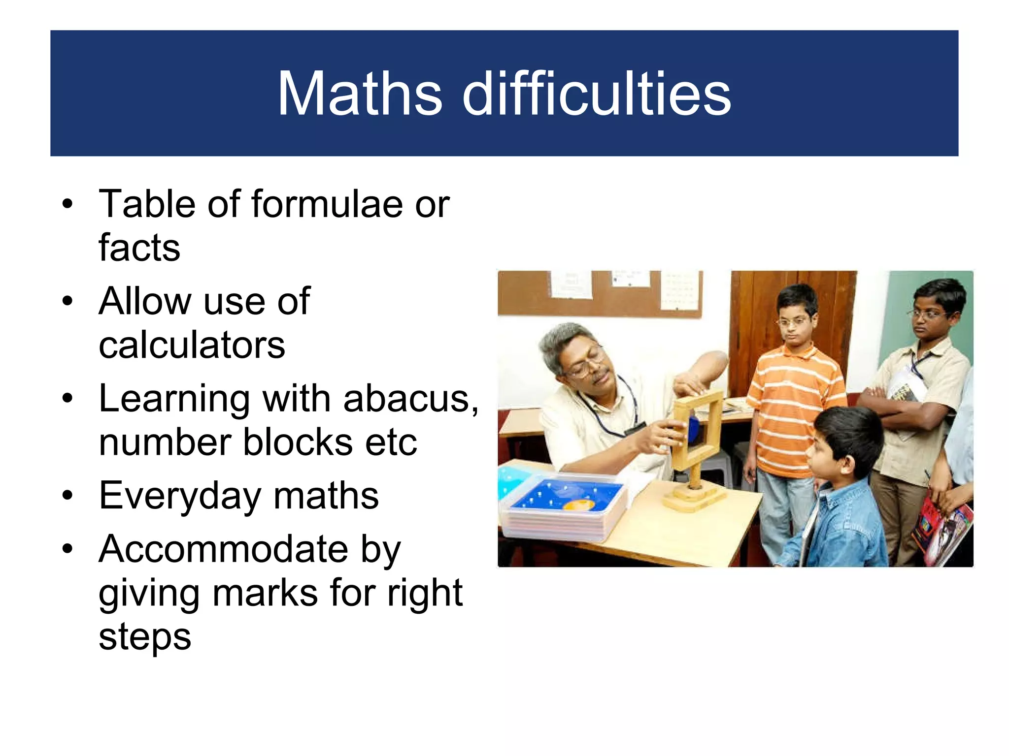 Maths difficulties Table of formulae or facts Allow use of calculators Learning with abacus, number blocks etc Everyday maths Accommodate by giving marks for right steps 