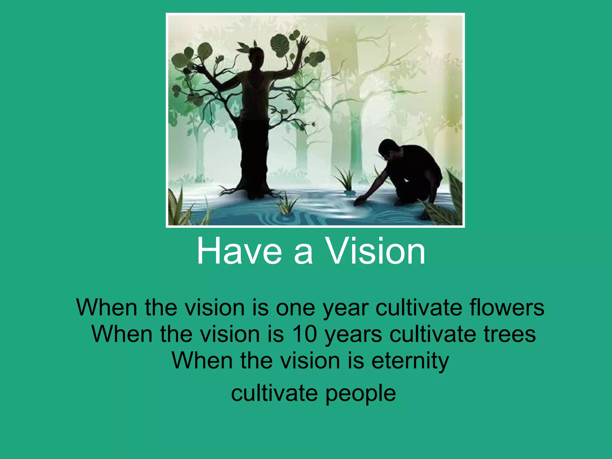 Have a Vision When the vision is one year cultivate flowers  When the vision is 10 years cultivate trees When the vision is eternity  cultivate people 