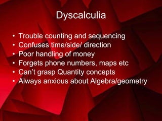 Dyscalculia Trouble counting and sequencing Confuses time/side/ direction Poor handling of money Forgets phone numbers, maps etc Can’t grasp Quantity concepts Always anxious about Algebra/geometry 