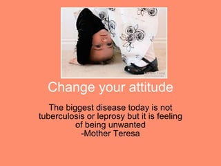 Change your attitude The biggest disease today is not tuberculosis or leprosy but it is feeling of being unwanted -Mother Teresa 