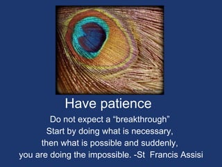 Have patience Do not expect a “breakthrough”  Start by doing what is necessary,  then what is possible and suddenly,  you are doing the impossible. -St  Francis Assisi 