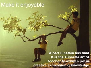 Make it enjoyable Albert Einstein has said  It is the supreme art of  teacher to awaken joy in  creative expression & knowledge. 