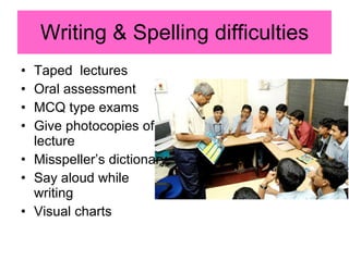 Writing & Spelling difficulties Taped  lectures Oral assessment MCQ type exams Give photocopies of lecture Misspeller’s dictionary Say aloud while writing Visual charts 