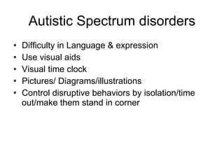 Autistic Spectrum disorders Difficulty in Language & expression Use visual aids Visual time clock Pictures/ Diagrams/illustrations Control disruptive behaviors by isolation/time out/make them stand in corner 