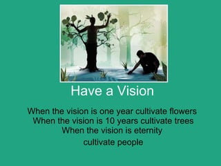 Have a Vision When the vision is one year cultivate flowers  When the vision is 10 years cultivate trees When the vision is eternity  cultivate people 