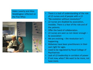 • There is a lack of understanding of the role
of LD nurses and of people with a LD
• “No evolution without revolution!”
• LD nurses are disabled by association,
invisible. There is a fear of the role and of
the patients.
• Offer the hand of collaboration.
• LD nurses are seen as not clever enough –
by association
• We are evolving – the revolution isn’t
happening.
• Midwives have been practitioners in their
own right for ages.
• Used to be regulated by Royal College of
Psychiatrists
• Lack of LD leadership in corridors of power
• If not now, when? We want to be more, not
have more.
Helen Laverty and Alice
Waddington reflected on
the Five Whys
 