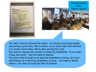 We didn’t want to reinvent the wheel – it’s about connecting people
and joining up the dots. We’ve drawn up an action plan that will feed
in to what’s done today. We’re also sharing this card.
We need to change the narrative of learning disabilities. “If you build
it they will come” – like the field of dreams.
We know what brought us to learning disabilities nursing, we know
what keeps us in learning disabilities nursing, - we need to attract
others – we need to build that field of dreams.
Closing words
from
Helen Laverty
 