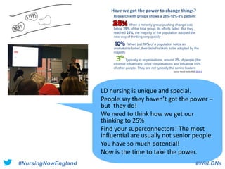 #NursingNowEngland #WeLDNs
LD nursing is unique and special.
People say they haven’t got the power –
but they do!
We need to think how we get our
thinking to 25%
Find your superconnectors! The most
influential are usually not senior people.
You have so much potential!
Now is the time to take the power.
 