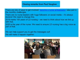 Closing remarks from Paul Vaughan
There are lots of ways to get involved: become a nurse ambassador; take part in
the monthly challenges.
There are no nurse leaders with huge followers on social media – it’s always
doctors! We need to change this.
2019 marks 100 years of LD nursing – we need to think about how we link up
with that.
2020 is the year of the nurse. We need to ensure LD nursing has a big voice as
part of that.
We can help support you to get the messages out!
We will make it happen together.
 