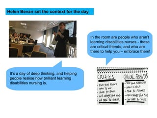 In the room are people who aren’t
learning disabilities nurses - these
are critical friends, and who are
there to help you – embrace them!
Helen Bevan set the context for the day
It’s a day of deep thinking, and helping
people realise how brilliant learning
disabilities nursing is.
 