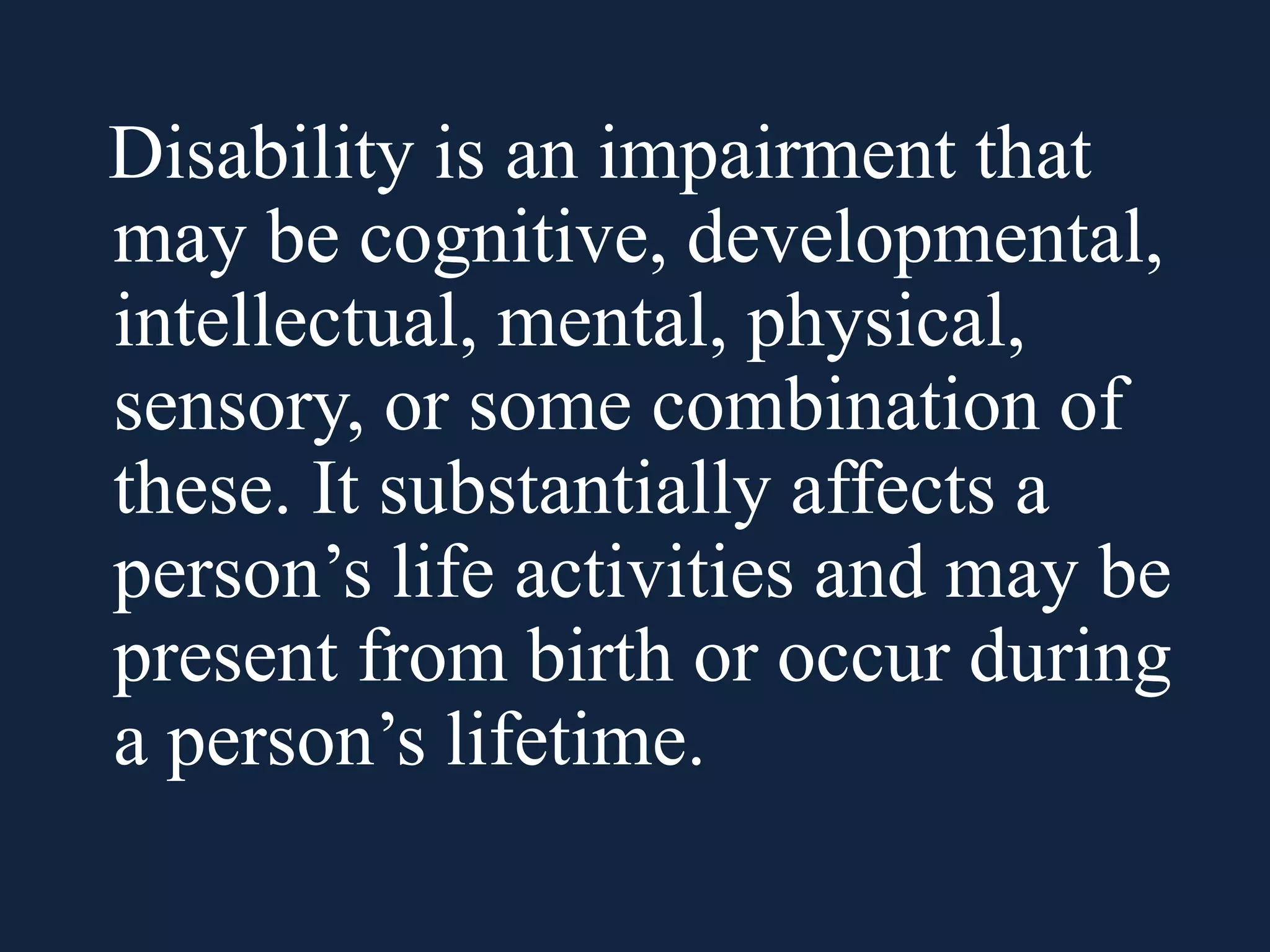 Disability is an impairment that
may be cognitive, developmental,
intellectual, mental, physical,
sensory, or some combination of
these. It substantially affects a
person’s life activities and may be
present from birth or occur during
a person’s lifetime.
 