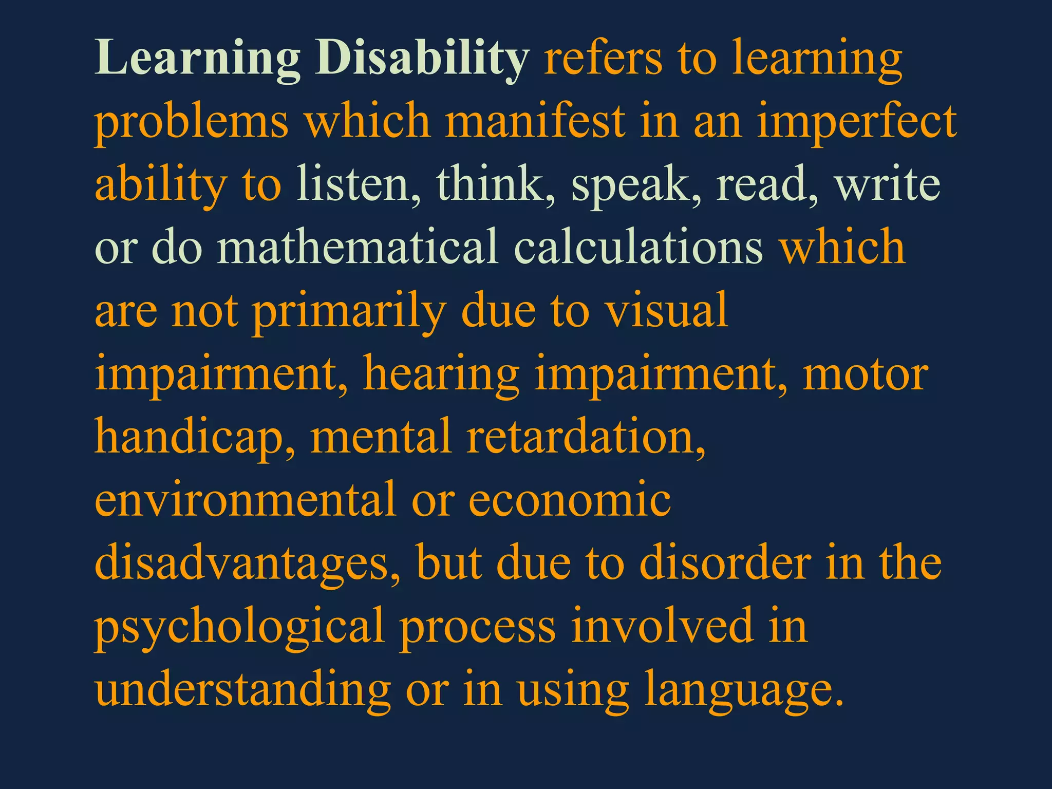Learning Disability refers to learning
problems which manifest in an imperfect
ability to listen, think, speak, read, write
or do mathematical calculations which
are not primarily due to visual
impairment, hearing impairment, motor
handicap, mental retardation,
environmental or economic
disadvantages, but due to disorder in the
psychological process involved in
understanding or in using language.
 