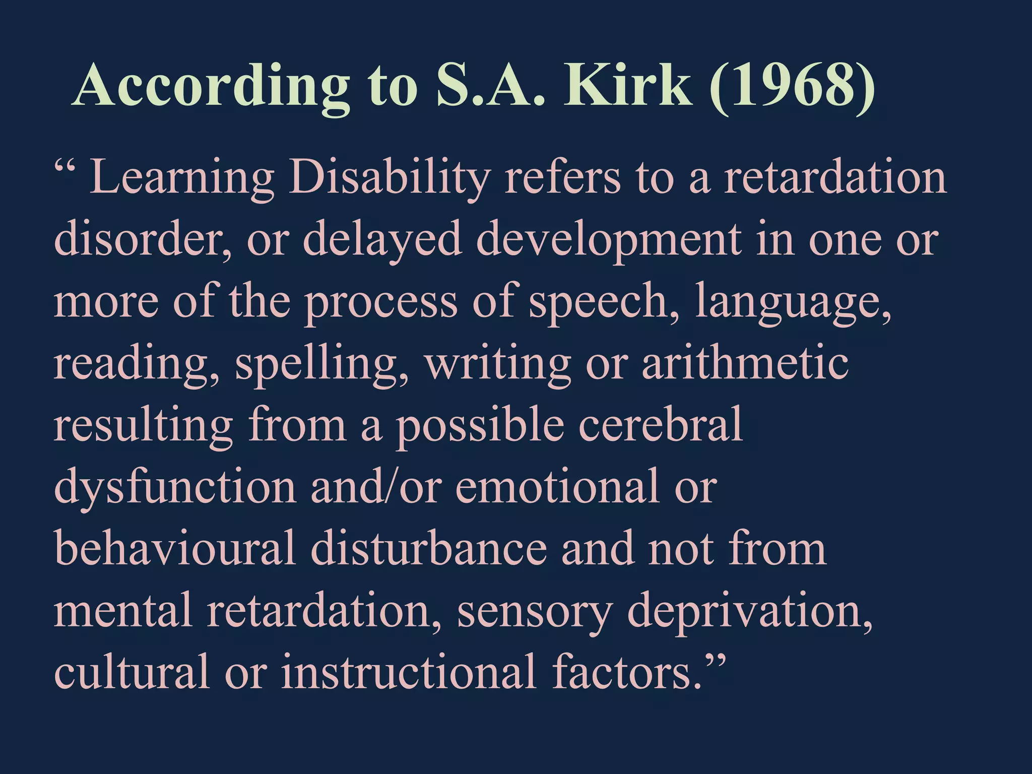 According to S.A. Kirk (1968)
“ Learning Disability refers to a retardation
disorder, or delayed development in one or
more of the process of speech, language,
reading, spelling, writing or arithmetic
resulting from a possible cerebral
dysfunction and/or emotional or
behavioural disturbance and not from
mental retardation, sensory deprivation,
cultural or instructional factors.”
 