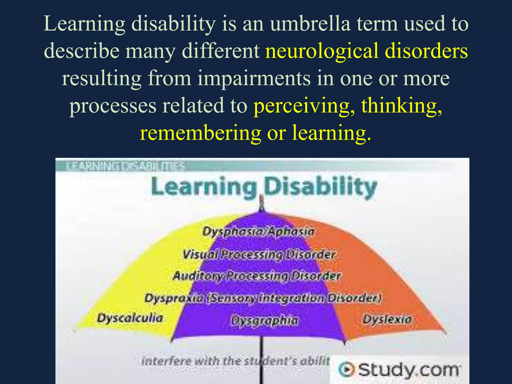 Learning disability is an umbrella term used to
describe many different neurological disorders
resulting from impairments in one or more
processes related to perceiving, thinking,
remembering or learning.
 