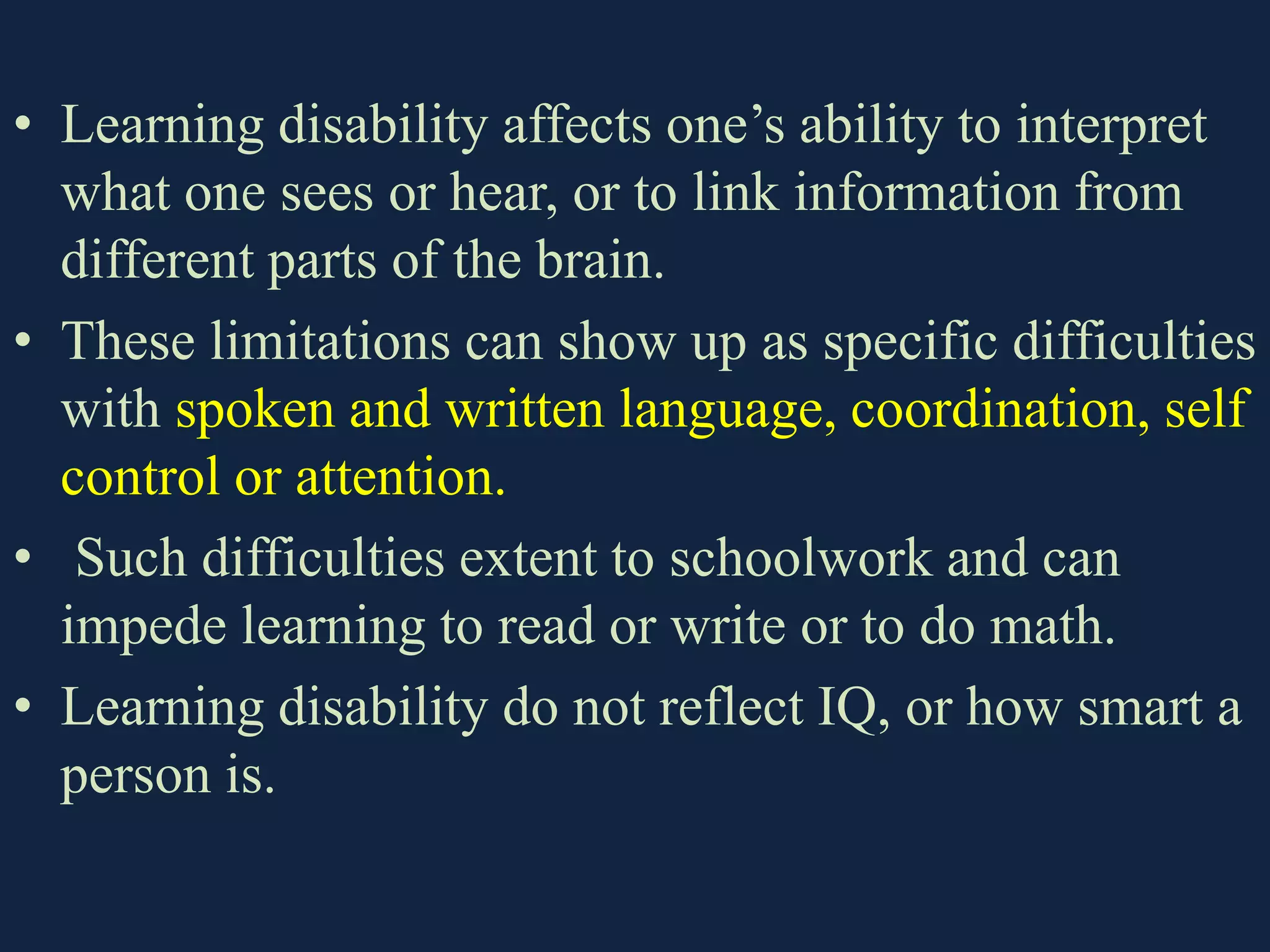 • Learning disability affects one’s ability to interpret
what one sees or hear, or to link information from
different parts of the brain.
• These limitations can show up as specific difficulties
with spoken and written language, coordination, self
control or attention.
• Such difficulties extent to schoolwork and can
impede learning to read or write or to do math.
• Learning disability do not reflect IQ, or how smart a
person is.
 