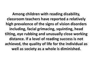 Among children with reading disability,
classroom teachers have reported a relatively
high prevalence of the signs of vision disorders
including, facial grimacing, squinting, head
tilting, eye rubbing and unusually close working
distance. If a level of reading success is not
achieved, the quality of life for the individual as
well as society as a whole is diminished.

 