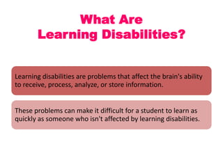 What Are
Learning Disabilities?

Learning disabilities are problems that affect the brain's ability
to receive, process, analyze, or store information.

These problems can make it difficult for a student to learn as
quickly as someone who isn't affected by learning disabilities.

 
