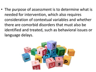 • The purpose of assessment is to determine what is
needed for intervention, which also requires
consideration of contextual variables and whether
there are comorbid disorders that must also be
identified and treated, such as behavioral issues or
language delays.

 