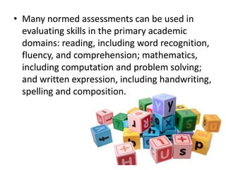 • Many normed assessments can be used in
evaluating skills in the primary academic
domains: reading, including word recognition,
fluency, and comprehension; mathematics,
including computation and problem solving;
and written expression, including handwriting,
spelling and composition.

 