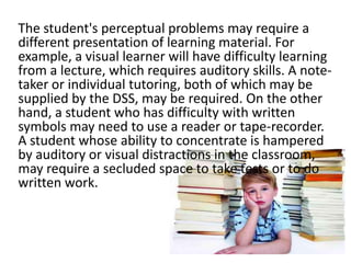 The student's perceptual problems may require a
different presentation of learning material. For
example, a visual learner will have difficulty learning
from a lecture, which requires auditory skills. A notetaker or individual tutoring, both of which may be
supplied by the DSS, may be required. On the other
hand, a student who has difficulty with written
symbols may need to use a reader or tape-recorder.
A student whose ability to concentrate is hampered
by auditory or visual distractions in the classroom,
may require a secluded space to take tests or to do
written work.

 