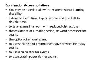 Examination Accommodations
• You may be asked to allow the student with a learning
disability
• extended exam time, typically time and one half to
double time.
• to take exams in a room with reduced distractions.
• the assistance of a reader, scribe, or word processor for
exams.
• the option of an oral exam.
• to use spelling and grammar assistive devices for essay
exams.
• to use a calculator for exams.
• to use scratch paper during exams.

 