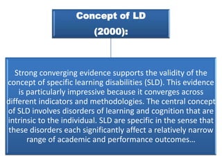 Concept of LD

(2000):

Strong converging evidence supports the validity of the
concept of specific learning disabilities (SLD). This evidence
is particularly impressive because it converges across
different indicators and methodologies. The central concept
of SLD involves disorders of learning and cognition that are
intrinsic to the individual. SLD are specific in the sense that
these disorders each significantly affect a relatively narrow
range of academic and performance outcomes…

 