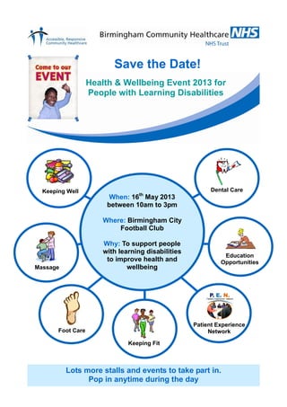 Save the Date!
                   Health & Wellbeing Event 2013 for
                   People with Learning Disabilities




  Keeping Well                                            Dental Care
                                  th
                         When: 16 May 2013
                        between 10am to 3pm

                       Where: Birmingham City
                           Football Club

                       Why: To support people
                       with learning disabilities
                                                              Education
                        to improve health and                Opportunities
Massage                        wellbeing




                                                    Patient Experience
       Foot Care                                         Network

                               Keeping Fit



          Lots more stalls and events to take part in.
                Pop in anytime during the day
 