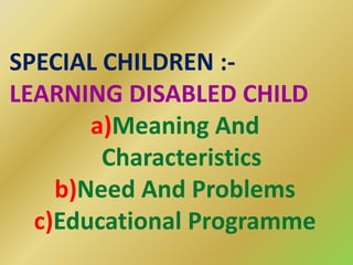 SPECIAL CHILDREN :-
LEARNING DISABLED CHILD
a)Meaning And
Characteristics
b)Need And Problems
c)Educational Programme
 