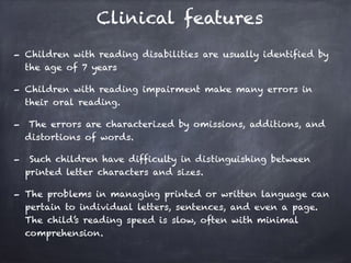 Clinical features
- Children with reading disabilities are usually identified by
the age of 7 years
- Children with reading impairment make many errors in
their oral reading.
- The errors are characterized by omissions, additions, and
distortions of words.
- Such children have difficulty in distinguishing between
printed letter characters and sizes.
- The problems in managing printed or written language can
pertain to individual letters, sentences, and even a page.
The child’s reading speed is slow, often with minimal
comprehension.
 