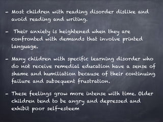 - Most children with reading disorder dislike and
avoid reading and writing.
- Their anxiety is heightened when they are
confronted with demands that involve printed
language.
- Many children with specific learning disorder who
do not receive remedial education have a sense of
shame and humiliation because of their continuing
failure and subsequent frustration.
- These feelings grow more intense with time. Older
children tend to be angry and depressed and
exhibit poor self-esteem
 