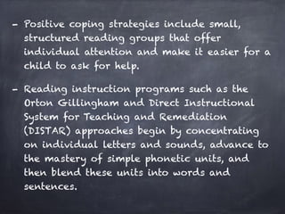 - Positive coping strategies include small,
structured reading groups that offer
individual attention and make it easier for a
child to ask for help.
- Reading instruction programs such as the
Orton Gillingham and Direct Instructional
System for Teaching and Remediation
(DISTAR) approaches begin by concentrating
on individual letters and sounds, advance to
the mastery of simple phonetic units, and
then blend these units into words and
sentences.
 
