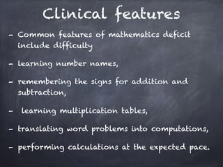 Clinical features
- Common features of mathematics deficit
include difficulty
- learning number names,
- remembering the signs for addition and
subtraction,
- learning multiplication tables,
- translating word problems into computations,
- performing calculations at the expected pace.
 