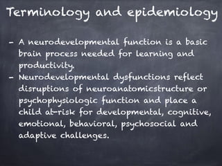 Terminology and epidemiology
- A neurodevelopmental function is a basic
brain process needed for learning and
productivity.
- Neurodevelopmental dysfunctions reflect
disruptions of neuroanatomicstructure or
psychophysiologic function and place a
child at-risk for developmental, cognitive,
emotional, behavioral, psychosocial and
adaptive challenges.
 