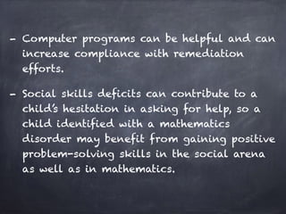 - Computer programs can be helpful and can
increase compliance with remediation
efforts.
- Social skills deficits can contribute to a
child’s hesitation in asking for help, so a
child identified with a mathematics
disorder may benefit from gaining positive
problem-solving skills in the social arena
as well as in mathematics.
 