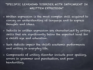 “SPECIFIC LEARNING DISORDER WITH IMPAIMRENT IN
WRITTEN EXPRESSION”
- Written expression is the most complex skill acquired to
convey an understanding of language and to express
thoughts and ideas.
- Deficits in written expression are characterized by writing
skills that are significantly below the expected level for
a child’s age and education.
- Such deficits impair the child’s academic performance
and writing in everyday life.
- Components of writing disorder include poor spelling,
errors in grammar and punctuation, and poor
handwriting.
 